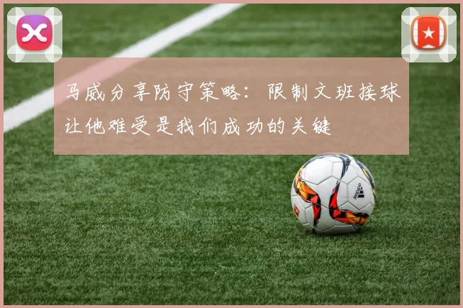 马威分享防守策略：限制文班接球让他难受是我们成功的关键