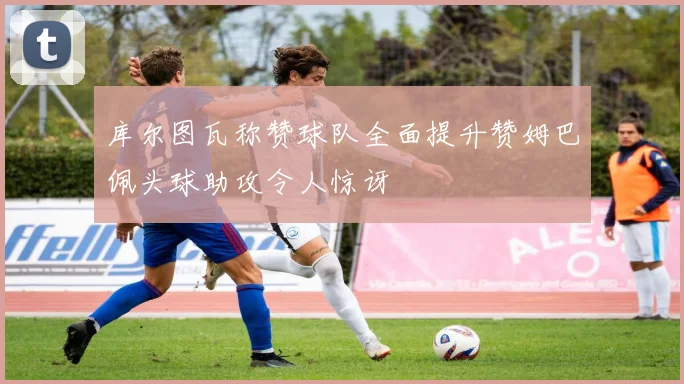 库尔图瓦称赞球队全面提升赞姆巴佩头球助攻令人惊讶