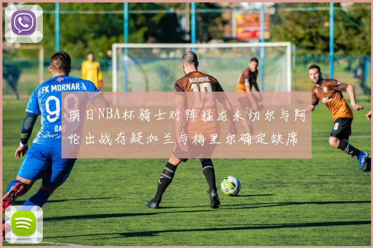 明日NBA杯骑士对阵猛龙米切尔与阿伦出战存疑加兰与梅里尔确定缺席