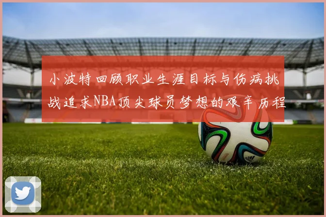 小波特回顾职业生涯目标与伤病挑战追求NBA顶尖球员梦想的艰辛历程