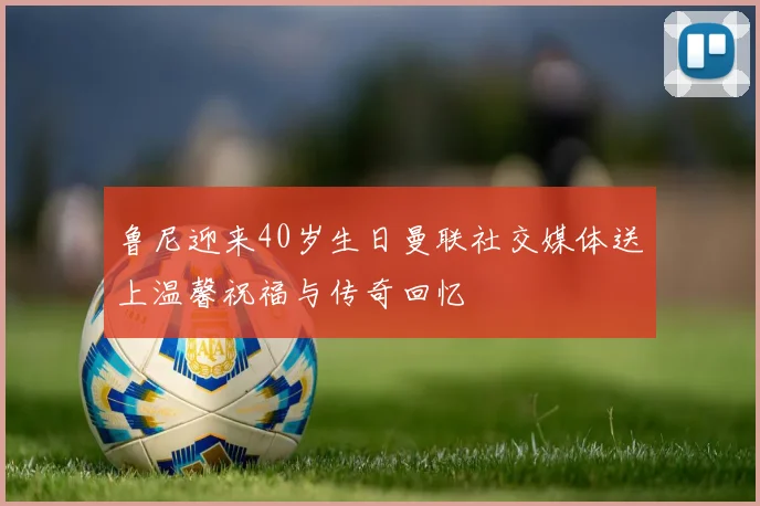 鲁尼迎来40岁生日曼联社交媒体送上温馨祝福与传奇回忆