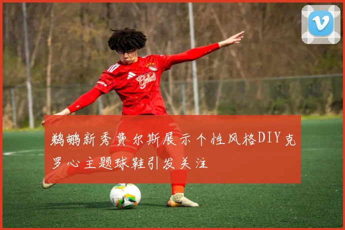 鹈鹕新秀费尔斯展示个性风格DIY克罗心主题球鞋引发关注