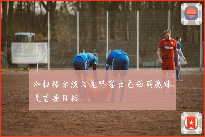 加拉格尔谈马竞阵容出色强调赢球是首要目标