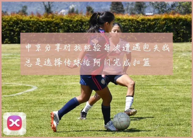 申京分享对抗经验每次遭遇包夹我总是选择传球给阿门完成扣篮