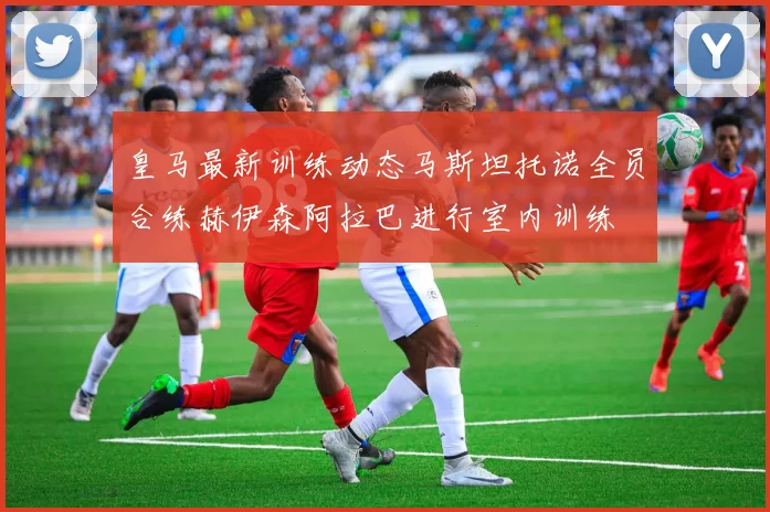 皇马最新训练动态马斯坦托诺全员合练赫伊森阿拉巴进行室内训练