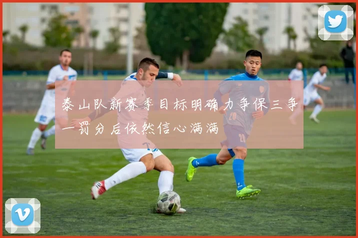 泰山队新赛季目标明确力争保三争一罚分后依然信心满满