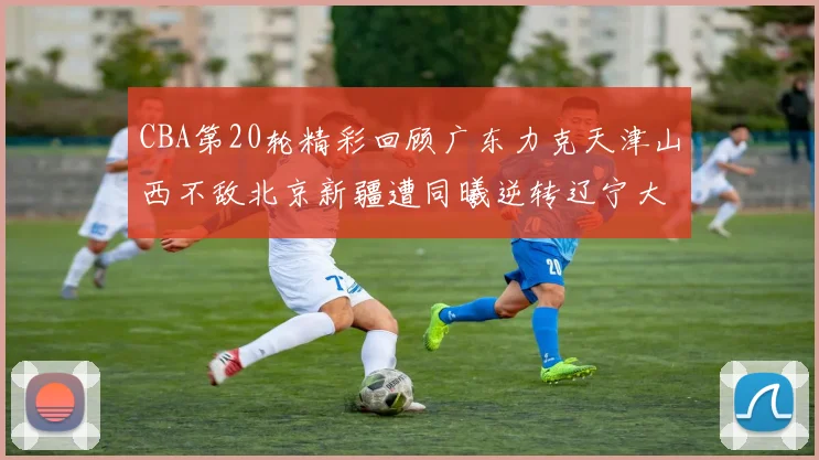 CBA第20轮精彩回顾广东力克天津山西不敌北京新疆遭同曦逆转辽宁大胜四川
