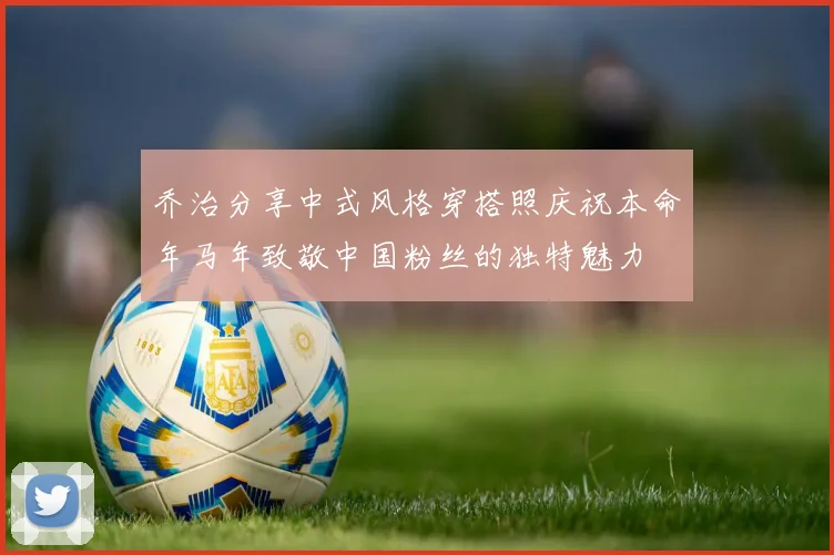 乔治分享中式风格穿搭照庆祝本命年马年致敬中国粉丝的独特魅力