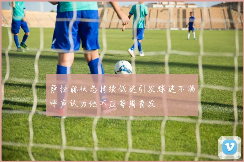 萨拉赫状态持续低迷引发球迷不满呼声认为他不应每周首发