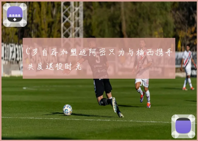 C罗自荐加盟迈阿密只为与梅西携手共度退役时光