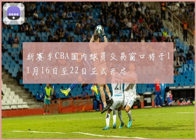 新赛季CBA国内球员交易窗口将于11月16日至22日正式开启