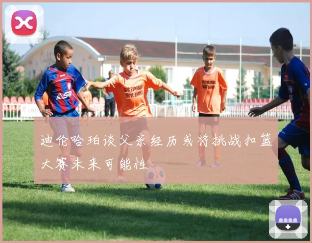 迪伦哈珀谈父亲经历或将挑战扣篮大赛未来可能性