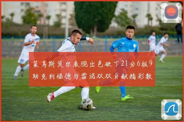 菜鸟斯莫尔表现出色砍下21分6板9助克利福德与雷诺双双贡献精彩数据