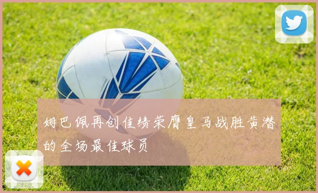 姆巴佩再创佳绩荣膺皇马战胜黄潜的全场最佳球员