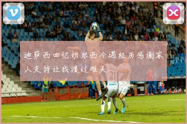 迪萨西回忆切尔西冷遇经历感谢家人支持让我渡过难关