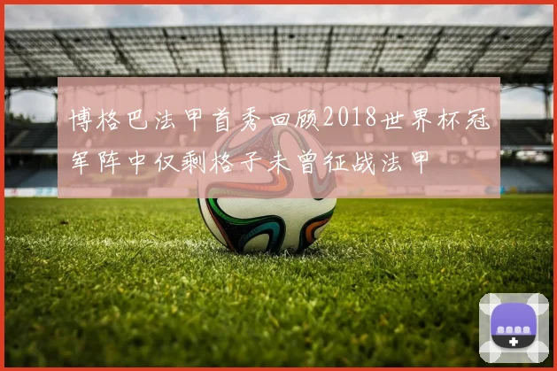 博格巴法甲首秀回顾2018世界杯冠军阵中仅剩格子未曾征战法甲
