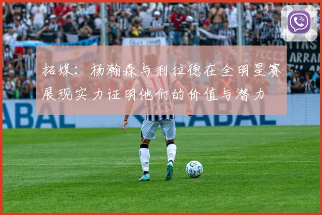 拓媒：杨瀚森与利拉德在全明星赛展现实力证明他们的价值与潜力